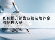 如何提升销售业绩及培养金牌销售人员