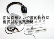 面试官与人力资源的协作深度探讨与实践策略