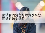 面试官的角色与职责及高效面试官培训课程