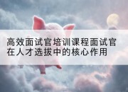 高效面试官培训课程面试官在人才选拔中的核心作用
