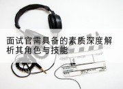 面试官需具备的素质深度解析其角色与技能