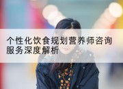 个性化饮食规划营养师咨询服务深度解析