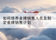如何培养金牌销售人员及制定金牌销售计划