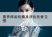 营养师如何精准评估饮食习惯