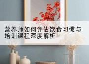 营养师如何评估饮食习惯与培训课程深度解析
