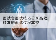 面试官面试技巧分享高效、精准的面试过程掌控