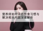 营养师如何评估饮食习惯与解决相关问题深度解析