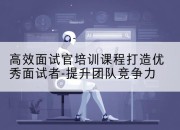 高效面试官培训课程打造优秀面试者-提升团队竞争力