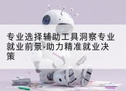 专业选择辅助工具洞察专业就业前景-助力精准就业决策