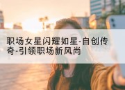 职场女星闪耀如星-自创传奇-引领职场新风尚