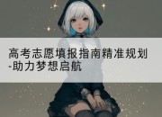 高考志愿填报指南精准规划-助力梦想启航