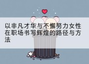 以非凡才华与不懈努力女性在职场书写辉煌的路径与方法