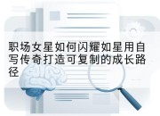 职场女星如何闪耀如星用自写传奇打造可复制的成长路径